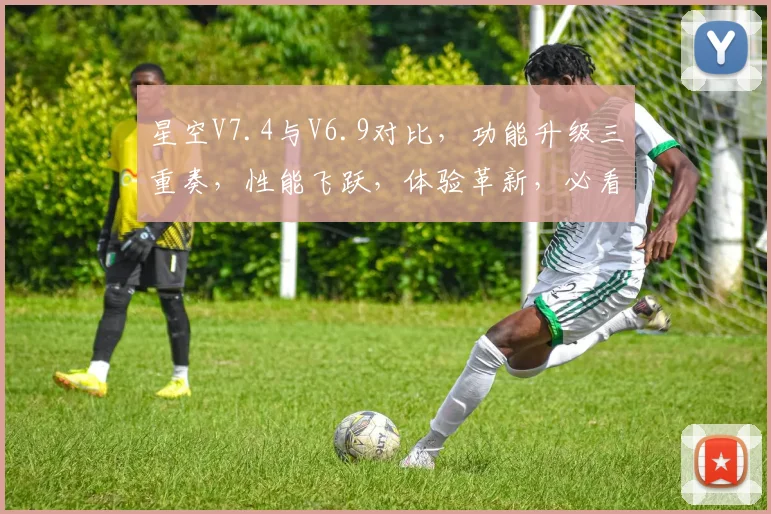 星空V7.4与V6.9对比，功能升级三重奏，性能飞跃，体验革新，必看